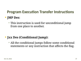Program Execution Transfer Instructions
 JMP Des:
 This instruction is used for unconditional jump
from one place to another.
 Jxx Des (Conditional Jump):
 All the conditional jumps follow some conditional
statements or any instruction that affects the flag.
Oct 23, 2024 37
 