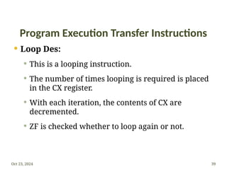 Program Execution Transfer Instructions
 Loop Des:
 This is a looping instruction.
 The number of times looping is required is placed
in the CX register.
 With each iteration, the contents of CX are
decremented.
 ZF is checked whether to loop again or not.
Oct 23, 2024 39
 