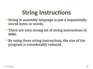 String Instructions
 String in assembly language is just a sequentially
stored bytes or words.
 There are very strong set of string instructions in
8086.
 By using these string instructions, the size of the
program is considerably reduced.
Oct 23, 2024 40
 
