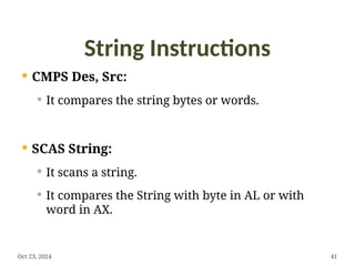 String Instructions
 CMPS Des, Src:
 It compares the string bytes or words.
 SCAS String:
 It scans a string.
 It compares the String with byte in AL or with
word in AX.
Oct 23, 2024 41
 