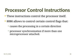 Processor Control Instructions
 These instructions control the processor itself.
 8086 allows to control certain control flags that:
 causes the processing in a certain direction
 processor synchronization if more than one
microprocessor attached.
Oct 23, 2024 44
 