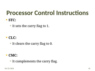 Processor Control Instructions
 STC:
 It sets the carry flag to 1.
 CLC:
 It clears the carry flag to 0.
 CMC:
 It complements the carry flag.
Oct 23, 2024 45
 