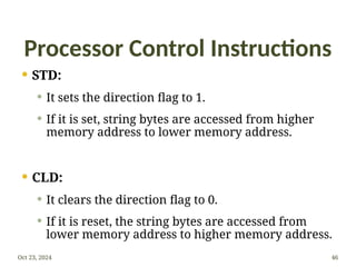 Processor Control Instructions
 STD:
 It sets the direction flag to 1.
 If it is set, string bytes are accessed from higher
memory address to lower memory address.
 CLD:
 It clears the direction flag to 0.
 If it is reset, the string bytes are accessed from
lower memory address to higher memory address.
Oct 23, 2024 46
 