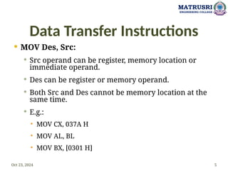 Data Transfer Instructions
 MOV Des, Src:
 Src operand can be register, memory location or
immediate operand.
 Des can be register or memory operand.
 Both Src and Des cannot be memory location at the
same time.
 E.g.:
 MOV CX, 037A H
 MOV AL, BL
 MOV BX, [0301 H]
Oct 23, 2024 5
MATRUSRI
ENGINEERING COLLEGE
 