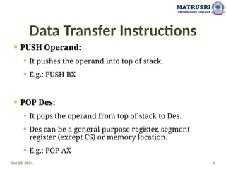 Data Transfer Instructions
 PUSH Operand:
 It pushes the operand into top of stack.
 E.g.: PUSH BX
 POP Des:
 It pops the operand from top of stack to Des.
 Des can be a general purpose register, segment
register (except CS) or memory location.
 E.g.: POP AX
Oct 23, 2024 6
MATRUSRI
ENGINEERING COLLEGE
 