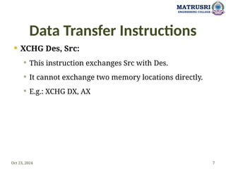 Data Transfer Instructions
 XCHG Des, Src:
 This instruction exchanges Src with Des.
 It cannot exchange two memory locations directly.
 E.g.: XCHG DX, AX
Oct 23, 2024 7
MATRUSRI
ENGINEERING COLLEGE
 