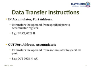 Data Transfer Instructions
 IN Accumulator, Port Address:
 It transfers the operand from specified port to
accumulator register.
 E.g.: IN AX, 0028 H
 OUT Port Address, Accumulator:
 It transfers the operand from accumulator to specified
port.
 E.g.: OUT 0028 H, AX
Oct 23, 2024 8
MATRUSRI
ENGINEERING COLLEGE
 