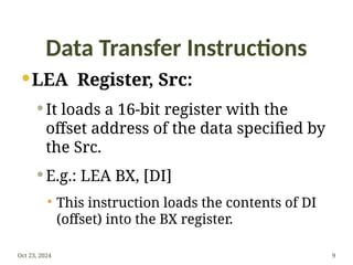 Data Transfer Instructions
LEA Register, Src:
 It loads a 16-bit register with the
offset address of the data specified by
the Src.
 E.g.: LEA BX, [DI]
 This instruction loads the contents of DI
(offset) into the BX register.
Oct 23, 2024 9
 