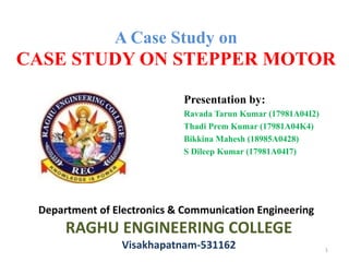 A Case Study on
CASE STUDY ON STEPPER MOTOR
Presentation by:
Ravada Tarun Kumar (17981A04I2)
Thadi Prem Kumar (17981A04K4)
Bikkina Mahesh (18985A0428)
S Dileep Kumar (17981A04I7)
Department of Electronics & Communication Engineering
RAGHU ENGINEERING COLLEGE
Visakhapatnam-531162 1
 