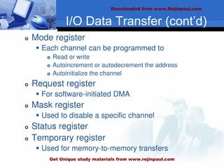 I/O Data Transfer (cont’d)
 Mode register
 Each channel can be programmed to
 Read or write
 Autoincrement or autodecrement the address
 Autoinitialize the channel
 Request register
 For software-initiated DMA
 Mask register
 Used to disable a specific channel
 Status register
 Temporary register
 Used for memory-to-memory transfers
Downloaded from www.Rejinpaul.com
Get Unique study materials from www.rejinpaul.com
 