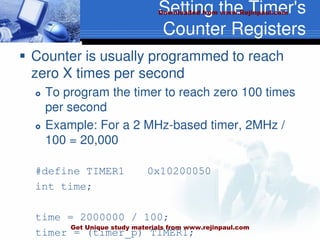 Setting the Timer's
Counter Registers
 Counter is usually programmed to reach
zero X times per second
 To program the timer to reach zero 100 times
per second
 Example: For a 2 MHz-based timer, 2MHz /
100 = 20,000
#define TIMER1 0x10200050
int time;
time = 2000000 / 100;
timer = (timer_p) TIMER1;
Downloaded from www.Rejinpaul.com
Get Unique study materials from www.rejinpaul.com
 