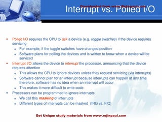 Interrupt vs. Polled I/O
 Polled I/O requires the CPU to ask a device (e.g. toggle switches) if the device requires
servicing
 For example, if the toggle switches have changed position
 Software plans for polling the devices and is written to know when a device will be
serviced
 Interrupt I/O allows the device to interrupt the processor, announcing that the device
requires attention
 This allows the CPU to ignore devices unless they request servicing (via interrupts)
 Software cannot plan for an interrupt because interrupts can happen at any time
therefore, software has no idea when an interrupt will occur
 This makes it more difficult to write code
 Processors can be programmed to ignore interrupts
 We call this masking of interrupts
 Different types of interrupts can be masked (IRQ vs. FIQ)
Downloaded from www.Rejinpaul.com
Get Unique study materials from www.rejinpaul.com
 