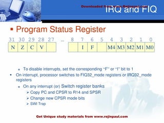 IRQ and FIQ
 Program Status Register
 To disable interrupts, set the corresponding “F” or “I” bit to 1
 On interrupt, processor switches to FIQ32_mode registers or IRQ32_mode
registers
 On any interrupt (or) Switch register banks
 Copy PC and CPSR to R14 and SPSR
 Change new CPSR mode bits
 SWI Trap
N
31 30 29 28 27 … 8 7 6 5 4 3 2 1 0
Z C V I F M4 M3 M2 M1 M0
Downloaded from www.Rejinpaul.com
Get Unique study materials from www.rejinpaul.com
 