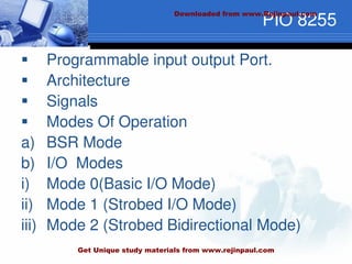 PIO 8255
 Programmable input output Port.
 Architecture
 Signals
 Modes Of Operation
a) BSR Mode
b) I/O Modes
i) Mode 0(Basic I/O Mode)
ii) Mode 1 (Strobed I/O Mode)
iii) Mode 2 (Strobed Bidirectional Mode)
Downloaded from www.Rejinpaul.com
Get Unique study materials from www.rejinpaul.com
 