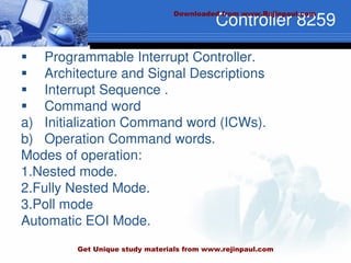Controller 8259
 Programmable Interrupt Controller.
 Architecture and Signal Descriptions
 Interrupt Sequence .
 Command word
a) Initialization Command word (ICWs).
b) Operation Command words.
Modes of operation:
1.Nested mode.
2.Fully Nested Mode.
3.Poll mode
Automatic EOI Mode.
Downloaded from www.Rejinpaul.com
Get Unique study materials from www.rejinpaul.com
 