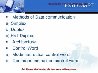 8251 USART
 Methods of Data communication
a) Simplex
b) Duplex
c) Half Duplex
 Architecture
 Control Word
a) Mode Instruction control word
b) Command instruction control word
Downloaded from www.Rejinpaul.com
Get Unique study materials from www.rejinpaul.com
 