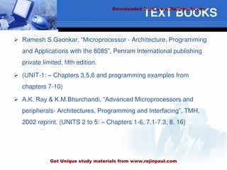TEXT BOOKS
 Ramesh S.Gaonkar, “Microprocessor - Architecture, Programming
and Applications with the 8085”, Penram International publishing
private limited, fifth edition.
 (UNIT-1: – Chapters 3,5,6 and programming examples from
chapters 7-10)
 A.K. Ray & K.M.Bhurchandi, “Advanced Microprocessors and
peripherals- Architectures, Programming and Interfacing”, TMH,
2002 reprint. (UNITS 2 to 5: – Chapters 1-6, 7.1-7.3, 8, 16)
Downloaded from www.Rejinpaul.com
Get Unique study materials from www.rejinpaul.com
 