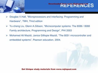 REFERENCES
 Douglas V.Hall, “Microprocessors and Interfacing: Programming and
Hardware”, TMH, Third edition
 Yu-cheng Liu, Glenn A.Gibson, “Microcomputer systems: The 8086 / 8088
Family architecture, Programming and Design”, PHI 2003
 Mohamed Ali Mazidi, Janice Gillispie Mazidi, “The 8051 microcontroller and
embedded systems”, Pearson education, 2004.
Downloaded from www.Rejinpaul.com
Get Unique study materials from www.rejinpaul.com
 