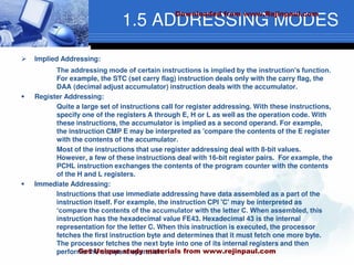1.5 ADDRESSING MODES
 Implied Addressing:
The addressing mode of certain instructions is implied by the instruction’s function.
For example, the STC (set carry flag) instruction deals only with the carry flag, the
DAA (decimal adjust accumulator) instruction deals with the accumulator.
 Register Addressing:
Quite a large set of instructions call for register addressing. With these instructions,
specify one of the registers A through E, H or L as well as the operation code. With
these instructions, the accumulator is implied as a second operand. For example,
the instruction CMP E may be interpreted as 'compare the contents of the E register
with the contents of the accumulator.
Most of the instructions that use register addressing deal with 8-bit values.
However, a few of these instructions deal with 16-bit register pairs. For example, the
PCHL instruction exchanges the contents of the program counter with the contents
of the H and L registers.
 Immediate Addressing:
Instructions that use immediate addressing have data assembled as a part of the
instruction itself. For example, the instruction CPI 'C' may be interpreted as
‘compare the contents of the accumulator with the letter C. When assembled, this
instruction has the hexadecimal value FE43. Hexadecimal 43 is the internal
representation for the letter C. When this instruction is executed, the processor
fetches the first instruction byte and determines that it must fetch one more byte.
The processor fetches the next byte into one of its internal registers and then
performs the compare operation.
Downloaded from www.Rejinpaul.com
Get Unique study materials from www.rejinpaul.com
 
