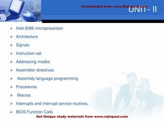UNIT- II
 Intel 8086 microprocessor
 Architecture
 Signals
 Instruction set
 Addressing modes
 Assembler directives
 Assembly language programming
 Procedures
 Macros
 Interrupts and interrupt service routines.
 BIOS Function Calls
Downloaded from www.Rejinpaul.com
Get Unique study materials from www.rejinpaul.com
 