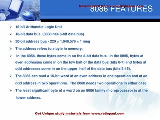8086 FEATURES
 16-bit Arithmetic Logic Unit
 16-bit data bus (8088 has 8-bit data bus)
 20-bit address bus - 220 = 1,048,576 = 1 meg
 The address refers to a byte in memory.
 In the 8088, these bytes come in on the 8-bit data bus. In the 8086, bytes at
even addresses come in on the low half of the data bus (bits 0-7) and bytes at
odd addresses come in on the upper half of the data bus (bits 8-15).
 The 8086 can read a 16-bit word at an even address in one operation and at an
odd address in two operations. The 8088 needs two operations in either case.
 The least significant byte of a word on an 8086 family microprocessor is at the
lower address.
Downloaded from www.Rejinpaul.com
Get Unique study materials from www.rejinpaul.com
 