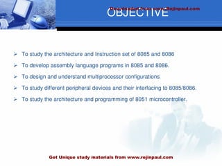 OBJECTIVE
 To study the architecture and Instruction set of 8085 and 8086
 To develop assembly language programs in 8085 and 8086.
 To design and understand multiprocessor configurations
 To study different peripheral devices and their interfacing to 8085/8086.
 To study the architecture and programming of 8051 microcontroller.
Downloaded from www.Rejinpaul.com
Get Unique study materials from www.rejinpaul.com
 