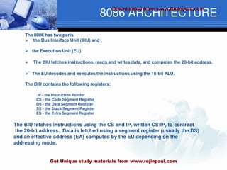 8086 ARCHITECTURE
The 8086 has two parts,
 the Bus Interface Unit (BIU) and
 the Execution Unit (EU).
 The BIU fetches instructions, reads and writes data, and computes the 20-bit address.
 The EU decodes and executes the instructions using the 16-bit ALU.
The BIU contains the following registers:
IP - the Instruction Pointer
CS - the Code Segment Register
DS - the Data Segment Register
SS - the Stack Segment Register
ES - the Extra Segment Register
The BIU fetches instructions using the CS and IP, written CS:IP, to contract
the 20-bit address. Data is fetched using a segment register (usually the DS)
and an effective address (EA) computed by the EU depending on the
addressing mode.
Downloaded from www.Rejinpaul.com
Get Unique study materials from www.rejinpaul.com
 