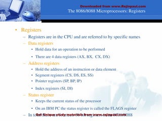 The 8086/8088 Microprocessors: Registers
• Registers
– Registers are in the CPU and are referred to by specific names
– Data registers
• Hold data for an operation to be performed
• There are 4 data registers (AX, BX, CX, DX)
– Address registers
• Hold the address of an instruction or data element
• Segment registers (CS, DS, ES, SS)
• Pointer registers (SP, BP, IP)
• Index registers (SI, DI)
– Status register
• Keeps the current status of the processor
• On an IBM PC the status register is called the FLAGS register
– In total there are fourteen 16-bit registers in an 8086/8088
Downloaded from www.Rejinpaul.com
Get Unique study materials from www.rejinpaul.com
 