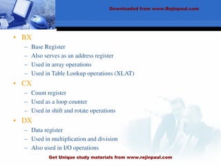 • BX
– Base Register
– Also serves as an address register
– Used in array operations
– Used in Table Lookup operations (XLAT)
• CX
– Count register
– Used as a loop counter
– Used in shift and rotate operations
• DX
– Data register
– Used in multiplication and division
– Also used in I/O operations
Downloaded from www.Rejinpaul.com
Get Unique study materials from www.rejinpaul.com
 