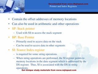 Pointer and Index Registers
• Contain the offset addresses of memory locations
• Can also be used in arithmetic and other operations
• SP: Stack pointer
– Used with SS to access the stack segment
• BP: Base Pointer
– Primarily used to access data on the stack
– Can be used to access data in other segments
• SI: Source Index register
– is required for some string operations
– When string operations are performed, the SI register points to
memory locations in the data segment which is addressed by the
DS register. Thus, SI is associated with the DS in string
operations.
Downloaded from www.Rejinpaul.com
Get Unique study materials from www.rejinpaul.com
 