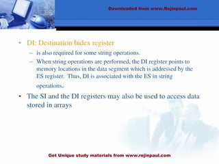 • DI: Destination Index register
– is also required for some string operations.
– When string operations are performed, the DI register points to
memory locations in the data segment which is addressed by the
ES register. Thus, DI is associated with the ES in string
operations.
• The SI and the DI registers may also be used to access data
stored in arrays
Downloaded from www.Rejinpaul.com
Get Unique study materials from www.rejinpaul.com
 