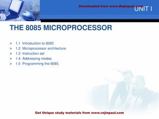 UNIT I
THE 8085 MICROPROCESSOR
 1.1 Introduction to 8085
 1.2 Microprocessor architecture
 1.3 Instruction set
 1.4 Addressing modes
 1.5 Programming the 8085.
Downloaded from www.Rejinpaul.com
Get Unique study materials from www.rejinpaul.com
 