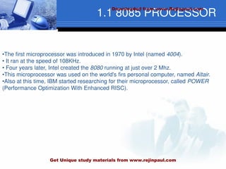 1.1 8085 PROCESSOR
•The first microprocessor was introduced in 1970 by Intel (named 4004).
• It ran at the speed of 108KHz.
• Four years later, Intel created the 8080 running at just over 2 Mhz.
•This microprocessor was used on the world's firs personal computer, named Altair.
•Also at this time, IBM started researching for their microprocessor, called POWER
(Performance Optimization With Enhanced RISC).
Downloaded from www.Rejinpaul.com
Get Unique study materials from www.rejinpaul.com
 