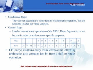 • CF (carry) Contains carry from leftmost bit following
arithmetic, also contains last bit from a shift or rotate
operation.
Flag Register
Flag O D I T S Z A P C
Bit no. 15 14 13 12 11
1
0
9 8 7 6 5 4 3 2 1 0
• Conditional flags:
– They are set according to some results of arithmetic operation. You do
not need to alter the value yourself.
• Control flags:
– Used to control some operations of the MPU. These flags are to be set
by you in order to achieve some specific purposes.
Downloaded from www.Rejinpaul.com
Get Unique study materials from www.rejinpaul.com
 