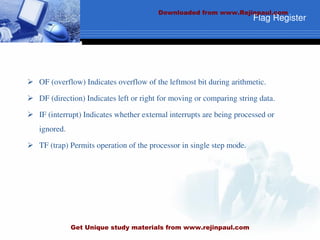 Flag Register
 OF (overflow) Indicates overflow of the leftmost bit during arithmetic.
 DF (direction) Indicates left or right for moving or comparing string data.
 IF (interrupt) Indicates whether external interrupts are being processed or
ignored.
 TF (trap) Permits operation of the processor in single step mode.
Downloaded from www.Rejinpaul.com
Get Unique study materials from www.rejinpaul.com
 