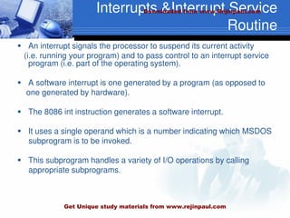 Interrupts &Interrupt Service
Routine
 An interrupt signals the processor to suspend its current activity
(i.e. running your program) and to pass control to an interrupt service
program (i.e. part of the operating system).
 A software interrupt is one generated by a program (as opposed to
one generated by hardware).
 The 8086 int instruction generates a software interrupt.
 It uses a single operand which is a number indicating which MSDOS
subprogram is to be invoked.
 This subprogram handles a variety of I/O operations by calling
appropriate subprograms.
Downloaded from www.Rejinpaul.com
Get Unique study materials from www.rejinpaul.com
 