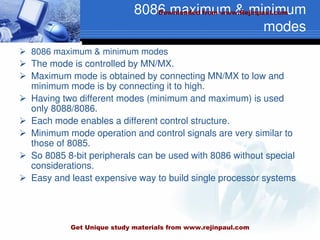 8086 maximum & minimum
modes
 8086 maximum & minimum modes
 The mode is controlled by MN/MX.
 Maximum mode is obtained by connecting MN/MX to low and
minimum mode is by connecting it to high.
 Having two different modes (minimum and maximum) is used
only 8088/8086.
 Each mode enables a different control structure.
 Minimum mode operation and control signals are very similar to
those of 8085.
 So 8085 8-bit peripherals can be used with 8086 without special
considerations.
 Easy and least expensive way to build single processor systems
Downloaded from www.Rejinpaul.com
Get Unique study materials from www.rejinpaul.com
 