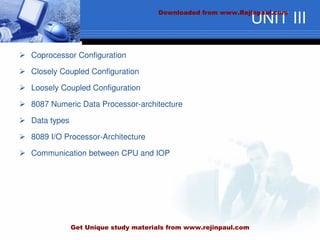 UNIT III
 Coprocessor Configuration
 Closely Coupled Configuration
 Loosely Coupled Configuration
 8087 Numeric Data Processor-architecture
 Data types
 8089 I/O Processor-Architecture
 Communication between CPU and IOP
Downloaded from www.Rejinpaul.com
Get Unique study materials from www.rejinpaul.com
 