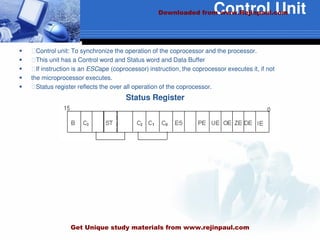 Control Unit
 ฀Control unit: To synchronize the operation of the coprocessor and the processor.
 ฀This unit has a Control word and Status word and Data Buffer
 ฀If instruction is an ESCape (coprocessor) instruction, the coprocessor executes it, if not
 the microprocessor executes.
 ฀Status register reflects the over all operation of the coprocessor.
Status Register
Downloaded from www.Rejinpaul.com
Get Unique study materials from www.rejinpaul.com
 