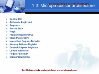 1.2 Microprocessor architecture
 Control Unit
 Arithmetic Logic Unit
 Registers
 Accumulator
 Flags
 Program Counter (PC)
 Stack Pointer (SP)
 Instruction Register/Decoder
 Memory Address Register
 General Purpose Registers
 Control Generator
 Register Selector
 Microprogramming
Downloaded from www.Rejinpaul.com
Get Unique study materials from www.rejinpaul.com
 