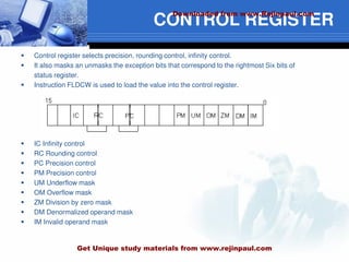 CONTROL REGISTER
 Control register selects precision, rounding control, infinity control.
 It also masks an unmasks the exception bits that correspond to the rightmost Six bits of
status register.
 Instruction FLDCW is used to load the value into the control register.
 IC Infinity control
 RC Rounding control
 PC Precision control
 PM Precision control
 UM Underflow mask
 OM Overflow mask
 ZM Division by zero mask
 DM Denormalized operand mask
 IM Invalid operand mask
Downloaded from www.Rejinpaul.com
Get Unique study materials from www.rejinpaul.com
 
