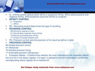  IC –Infinity control selects either affine or projective infinity. Affine allows positive and
negative infinity, while projective assumes infinity is unsigned.
 INFINITY CONTROL
0 = Projective
1 = Affine
 RC –Rounding control determines the type of rounding.
 ROUNDING CONTROL
00=Round to nearest or even
01=Round down towards minus infinity
10=Round up towards plus infinity
11=Chop or truncate towards zero
 PC- Precision control sets the precision of he result as define in table
 PRECISION CONTROL
00=Single precision (short)
01=Reserved
10=Double precision (long)
11=Extended precision (temporary)
 Exception Masks – It Determines whether the error indicated by the exception affects
the error bit in the status register. If a logic1 is placed in one of the exception control bits,
corresponding status register bit is masked off.
Downloaded from www.Rejinpaul.com
Get Unique study materials from www.rejinpaul.com
 