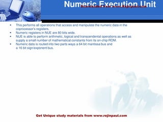 Numeric Execution Unit
 This performs all operations that access and manipulate the numeric data in the
coprocessor’s registers.
 Numeric registers in NUE are 80 bits wide.
 NUE is able to perform arithmetic, logical and transcendental operations as well as
supply a small number of mathematical constants from its on-chip ROM.
 Numeric data is routed into two parts ways a 64 bit mantissa bus and
a 16 bit sign/exponent bus.
Downloaded from www.Rejinpaul.com
Get Unique study materials from www.rejinpaul.com
 