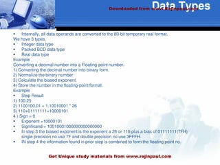 Data Types
 Internally, all data operands are converted to the 80-bit temporary real format.
We have 3 types.
 Integer data type
 Packed BCD data type
 Real data type
Example
Converting a decimal number into a Floating-point number.
1) Converting the decimal number into binary form.
2) Normalize the binary number
3) Calculate the biased exponent.
4) Store the number in the floating-point format.
Example
 Step Result
1) 100.25
2) 1100100.01 = 1.10010001 * 26
3) 110+01111111=10000101
4 ) Sign = 0
 Exponent =10000101
 Significand = 10010001000000000000000
 In step 3 the biased exponent is the exponent a 26 or 110,plus a bias of 01111111(7FH)
single precision no use 7F and double precision no use 3FFFH.
 IN step 4 the information found in prior step is combined to form the floating point no.
Downloaded from www.Rejinpaul.com
Get Unique study materials from www.rejinpaul.com
 