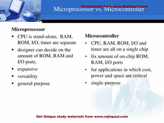 Microprocessor
 CPU is stand-alone, RAM,
ROM, I/O, timer are separate
 designer can decide on the
amount of ROM, RAM and
I/O ports.
 expansive
 versatility
 general-purpose
Microcontroller
• CPU, RAM, ROM, I/O and
timer are all on a single chip
• fix amount of on-chip ROM,
RAM, I/O ports
• for applications in which cost,
power and space are critical
• single-purpose
Microprocessor vs. Microcontroller
Downloaded from www.Rejinpaul.com
Get Unique study materials from www.rejinpaul.com
 