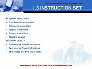 1.3 INSTRUCTION SET
BASED ON FUNCTIONS
 Data Transfer Instructions
 Arithmetic Instructions
 Logical Instructions
 Branch Instructions
 Machine Control
BASED ON LENGTH
 One-word or 1-byte instructions
 Two-word or 2-byte instructions
 Three-word or 3-byte instructions
Downloaded from www.Rejinpaul.com
Get Unique study materials from www.rejinpaul.com
 