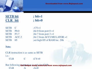 SETB bit ; bit=1
CLR bit ; bit=0
SETB C ; CY=1
SETB P0.0 ;bit 0 from port 0 =1
SETB P3.7 ;bit 7 from port 3 =1
SETB ACC.2 ;bit 2 from ACCUMULATOR =1
SETB 05 ;set high D5 of RAM loc. 20h
Note:
CLR instruction is as same as SETB
i.e.:
CLR C ;CY=0
But following instruction is only for CLR:
CLR A ;A=0
Downloaded from www.Rejinpaul.com
Get Unique study materials from www.rejinpaul.com
 