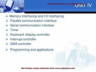 UNIT IV
 Memory Interfacing and I/O interfacing
 Parallel communication interface
 Serial communication interface
 Timer
 Keyboard /display controller
 Interrupt controller
 DMA controller
 Programming and applications
Downloaded from www.Rejinpaul.com
Get Unique study materials from www.rejinpaul.com
 