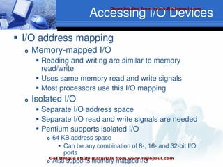 Accessing I/O Devices
 I/O address mapping
 Memory-mapped I/O
 Reading and writing are similar to memory
read/write
 Uses same memory read and write signals
 Most processors use this I/O mapping
 Isolated I/O
 Separate I/O address space
 Separate I/O read and write signals are needed
 Pentium supports isolated I/O
 64 KB address space
 Can be any combination of 8-, 16- and 32-bit I/O
ports
 Also supports memory-mapped I/O
Downloaded from www.Rejinpaul.com
Get Unique study materials from www.rejinpaul.com
 