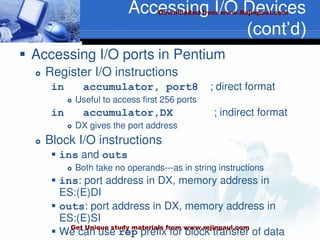Accessing I/O Devices
(cont’d)
 Accessing I/O ports in Pentium
 Register I/O instructions
in accumulator, port8 ; direct format
 Useful to access first 256 ports
in accumulator,DX ; indirect format
 DX gives the port address
 Block I/O instructions
 ins and outs
 Both take no operands---as in string instructions
 ins: port address in DX, memory address in
ES:(E)DI
 outs: port address in DX, memory address in
ES:(E)SI
 We can use rep prefix for block transfer of data
Downloaded from www.Rejinpaul.com
Get Unique study materials from www.rejinpaul.com
 